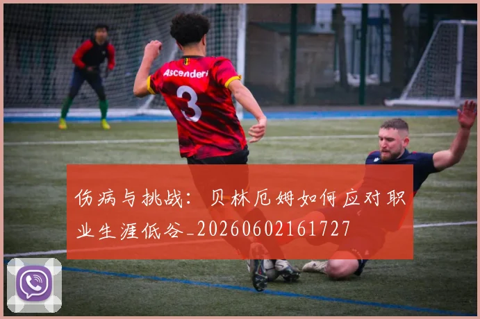 伤病与挑战:贝林厄姆如何应对职业生涯低谷_20260602161727