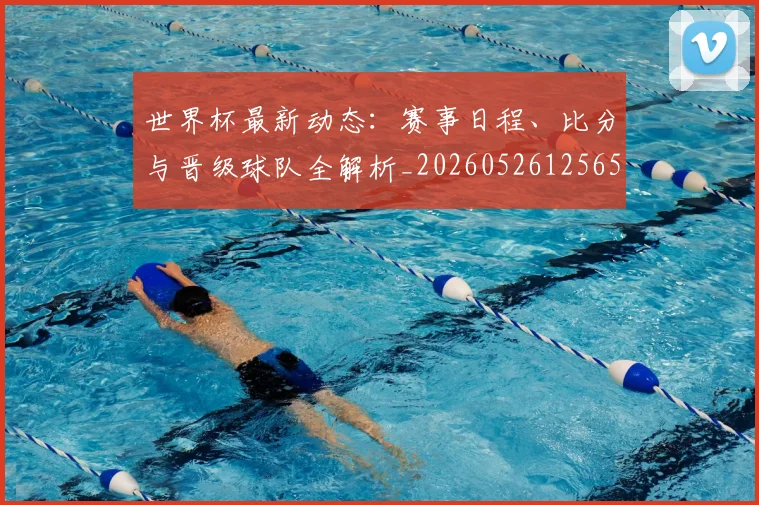 世界杯最新动态：赛事日程、比分与晋级球队全解析_20260526125656_20260607160407