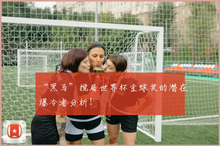 “黑马”搅局世界杯金球奖的潜在爆冷者分析！