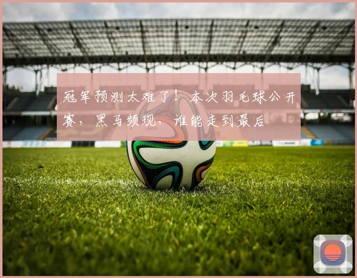 冠军预测太难了!本次羽毛球公开赛,黑马频现,谁能走到最后