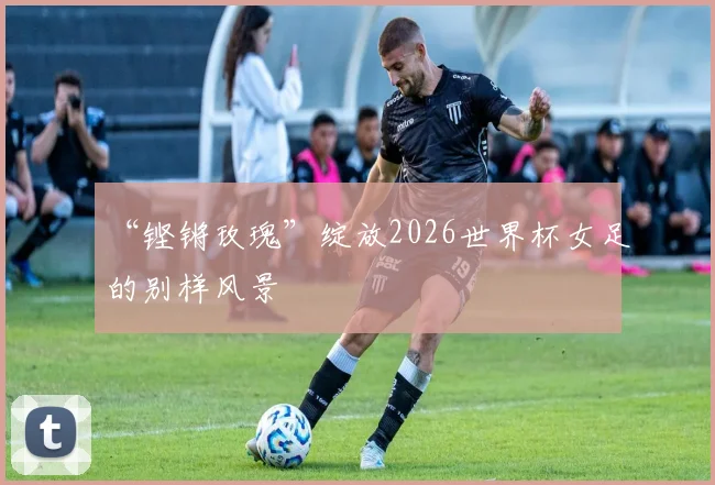 “铿锵玫瑰”绽放2026世界杯女足的别样风景