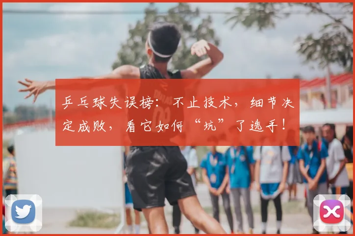 乒乓球失误榜:不止技术,细节决定成败,看它如何“坑”了选手!