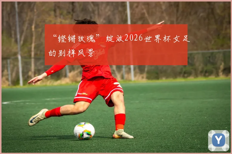 “铿锵玫瑰”绽放2026世界杯女足的别样风景